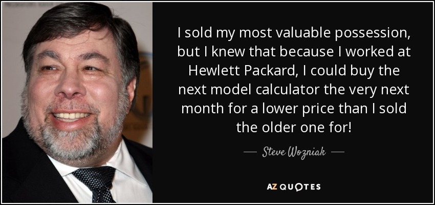 I sold my most valuable possession, but I knew that because I worked at Hewlett Packard, I could buy the next model calculator the very next month for a lower price than I sold the older one for! - Steve Wozniak