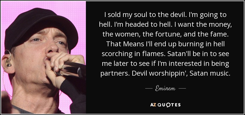 I sold my soul to the devil. I'm going to hell. I'm headed to hell. I want the money, the women, the fortune, and the fame. That Means I'll end up burning in hell scorching in flames. Satan'll be in to see me later to see if I'm interested in being partners. Devil worshippin', Satan music. - Eminem