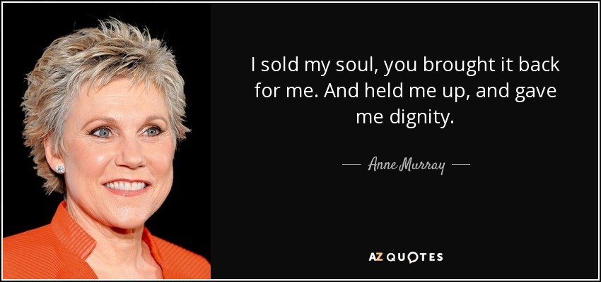 I sold my soul, you brought it back for me. And held me up, and gave me dignity. - Anne Murray