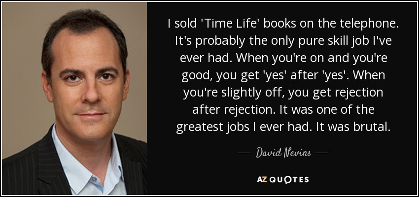 I sold 'Time Life' books on the telephone. It's probably the only pure skill job I've ever had. When you're on and you're good, you get 'yes' after 'yes'. When you're slightly off, you get rejection after rejection. It was one of the greatest jobs I ever had. It was brutal. - David Nevins