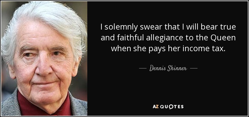 I solemnly swear that I will bear true and faithful allegiance to the Queen when she pays her income tax. - Dennis Skinner