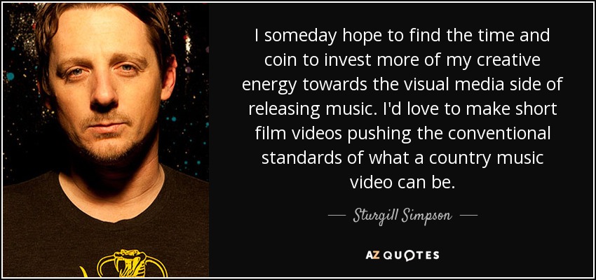 I someday hope to find the time and coin to invest more of my creative energy towards the visual media side of releasing music. I'd love to make short film videos pushing the conventional standards of what a country music video can be. - Sturgill Simpson
