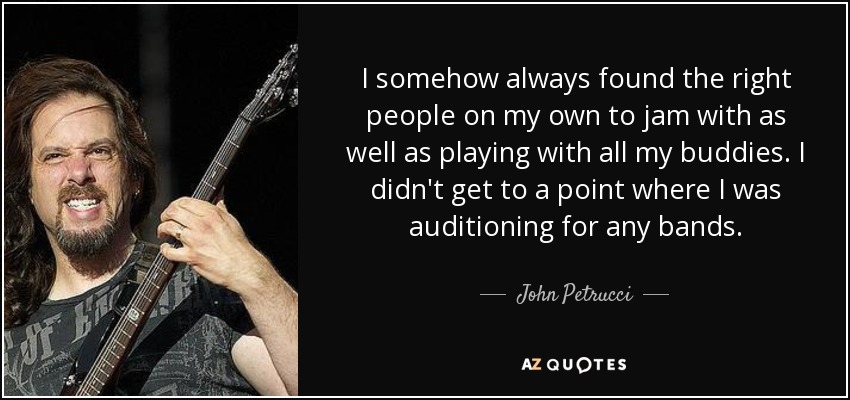 I somehow always found the right people on my own to jam with as well as playing with all my buddies. I didn't get to a point where I was auditioning for any bands. - John Petrucci