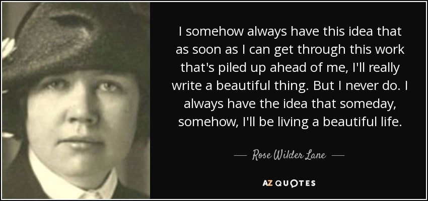 I somehow always have this idea that as soon as I can get through this work that's piled up ahead of me, I'll really write a beautiful thing. But I never do. I always have the idea that someday, somehow, I'll be living a beautiful life. - Rose Wilder Lane