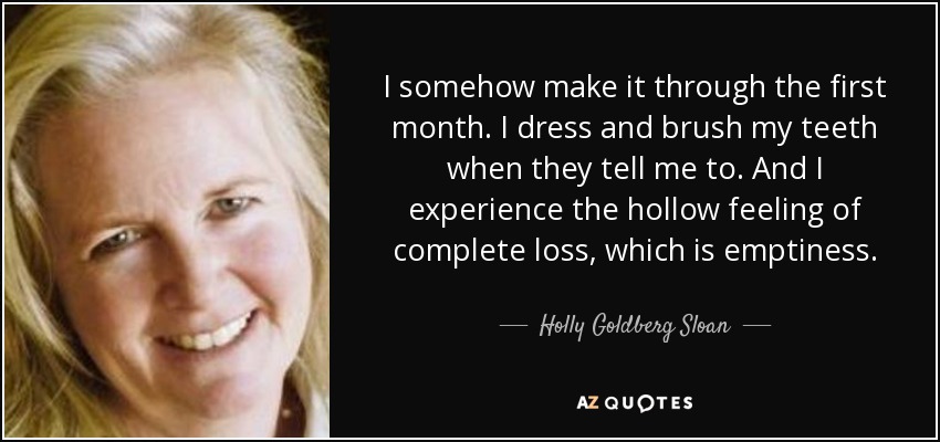I somehow make it through the first month. I dress and brush my teeth when they tell me to. And I experience the hollow feeling of complete loss, which is emptiness. - Holly Goldberg Sloan
