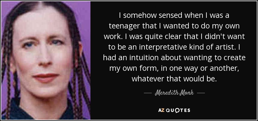 I somehow sensed when I was a teenager that I wanted to do my own work. I was quite clear that I didn't want to be an interpretative kind of artist. I had an intuition about wanting to create my own form, in one way or another, whatever that would be. - Meredith Monk