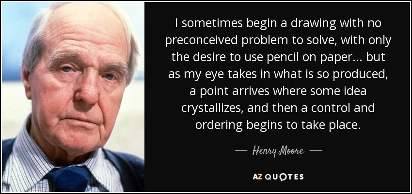 I sometimes begin a drawing with no preconceived problem to solve, with only the desire to use pencil on paper... but as my eye takes in what is so produced, a point arrives where some idea crystallizes, and then a control and ordering begins to take place. - Henry Moore