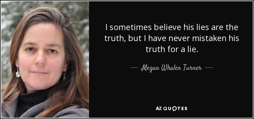 I sometimes believe his lies are the truth, but I have never mistaken his truth for a lie. - Megan Whalen Turner