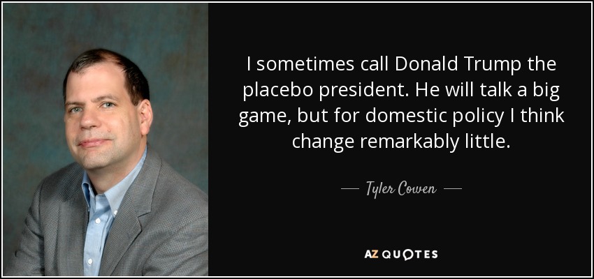 I sometimes call Donald Trump the placebo president. He will talk a big game, but for domestic policy I think change remarkably little. - Tyler Cowen