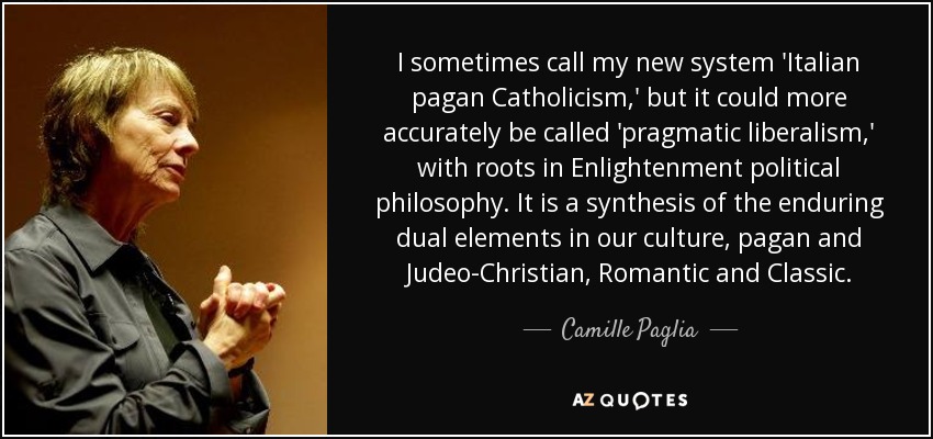 I sometimes call my new system 'Italian pagan Catholicism,' but it could more accurately be called 'pragmatic liberalism,' with roots in Enlightenment political philosophy. It is a synthesis of the enduring dual elements in our culture, pagan and Judeo-Christian, Romantic and Classic. - Camille Paglia