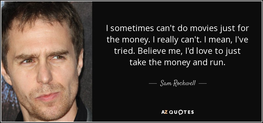 I sometimes can't do movies just for the money. I really can't. I mean, I've tried. Believe me, I'd love to just take the money and run. - Sam Rockwell