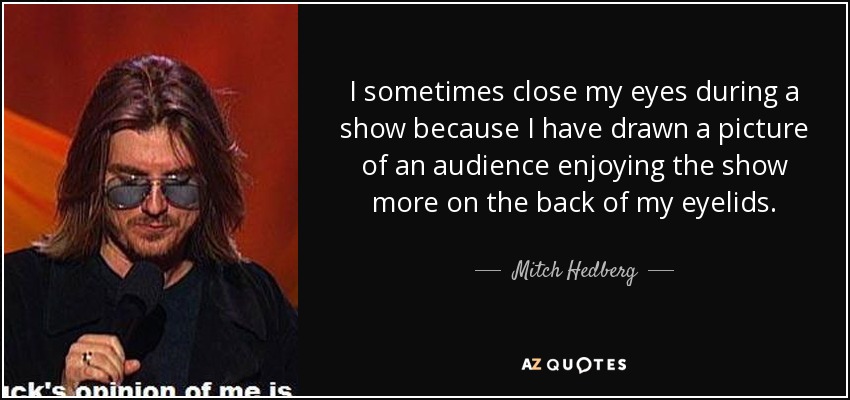 I sometimes close my eyes during a show because I have drawn a picture of an audience enjoying the show more on the back of my eyelids. - Mitch Hedberg