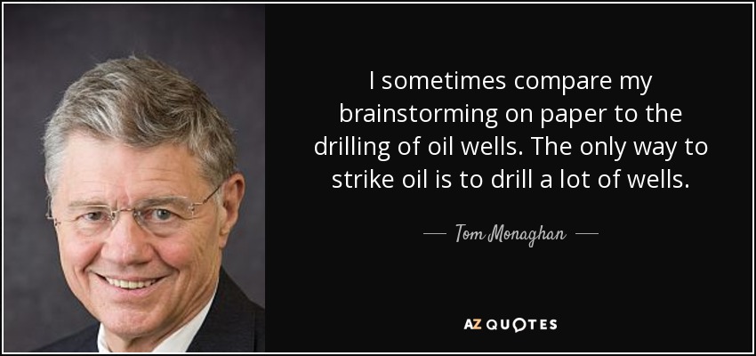 I sometimes compare my brainstorming on paper to the drilling of oil wells. The only way to strike oil is to drill a lot of wells. - Tom Monaghan