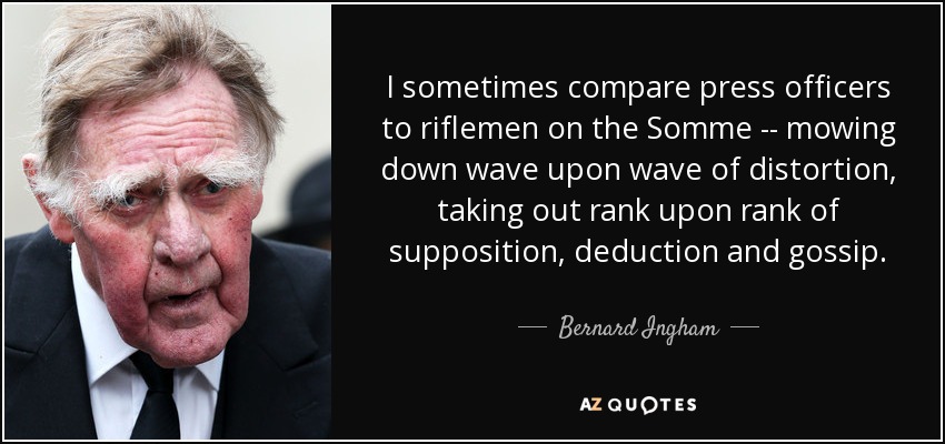 I sometimes compare press officers to riflemen on the Somme -- mowing down wave upon wave of distortion, taking out rank upon rank of supposition, deduction and gossip. - Bernard Ingham