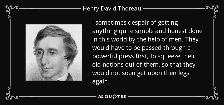 I sometimes despair of getting anything quite simple and honest done in this world by the help of men. They would have to be passed through a powerful press first, to squeeze their old notions out of them, so that they would not soon get upon their legs again. - Henry David Thoreau