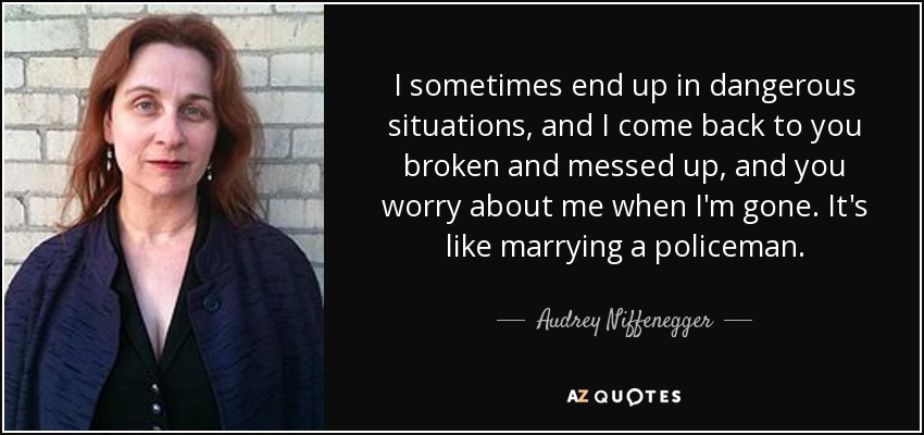 I sometimes end up in dangerous situations, and I come back to you broken and messed up, and you worry about me when I'm gone. It's like marrying a policeman. - Audrey Niffenegger