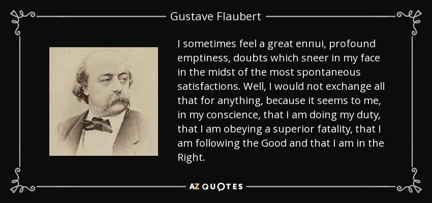 I sometimes feel a great ennui, profound emptiness, doubts which sneer in my face in the midst of the most spontaneous satisfactions. Well, I would not exchange all that for anything, because it seems to me, in my conscience, that I am doing my duty, that I am obeying a superior fatality, that I am following the Good and that I am in the Right. - Gustave Flaubert