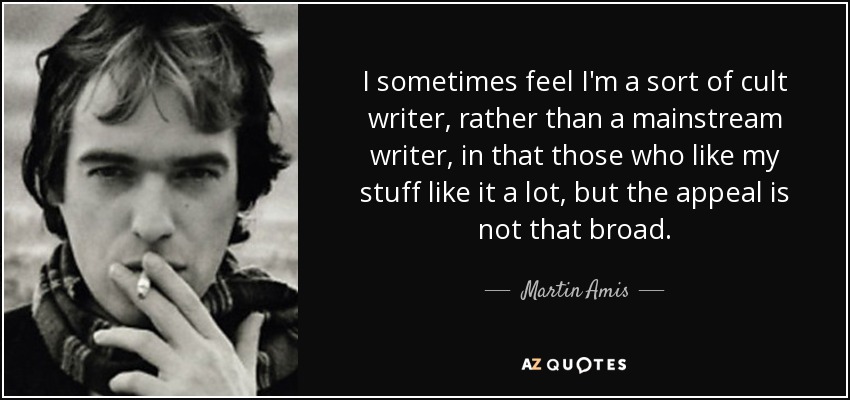 I sometimes feel I'm a sort of cult writer, rather than a mainstream writer, in that those who like my stuff like it a lot, but the appeal is not that broad. - Martin Amis