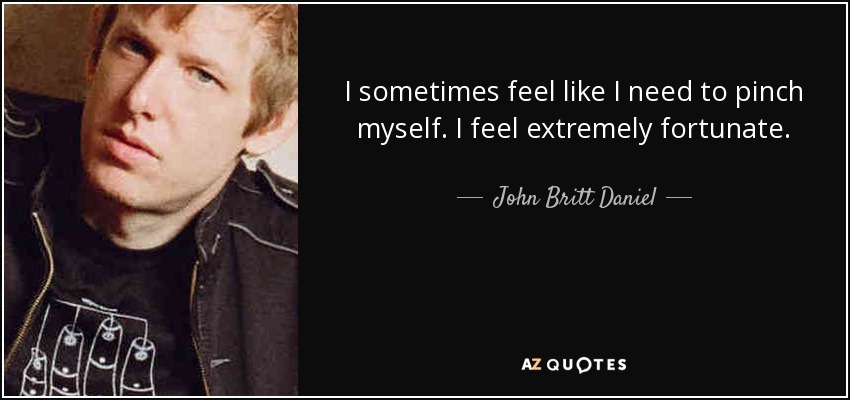 I sometimes feel like I need to pinch myself. I feel extremely fortunate. - John Britt Daniel