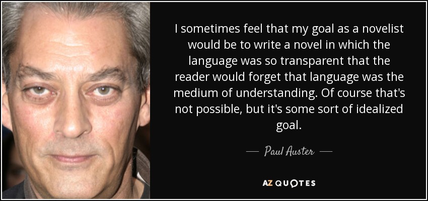 I sometimes feel that my goal as a novelist would be to write a novel in which the language was so transparent that the reader would forget that language was the medium of understanding. Of course that's not possible, but it's some sort of idealized goal. - Paul Auster