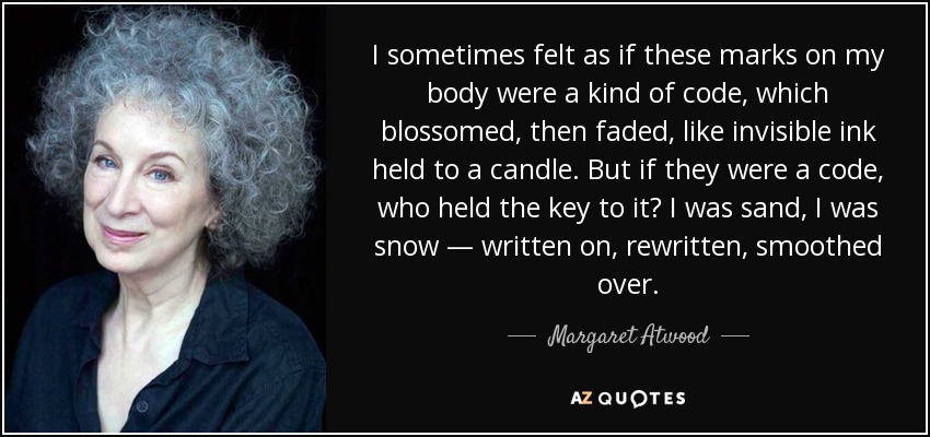 I sometimes felt as if these marks on my body were a kind of code, which blossomed, then faded, like invisible ink held to a candle. But if they were a code, who held the key to it? I was sand, I was snow — written on, rewritten, smoothed over. - Margaret Atwood