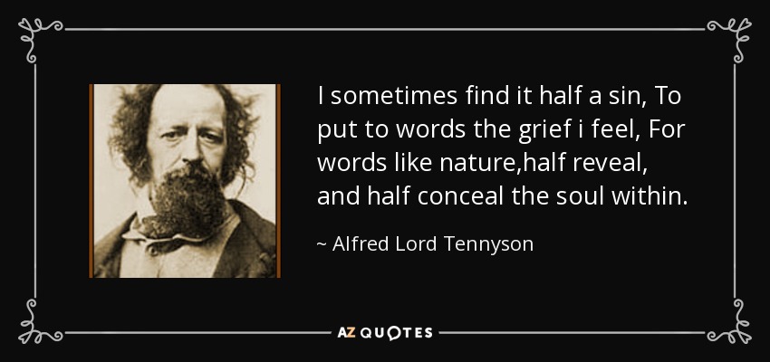 I sometimes find it half a sin, To put to words the grief i feel, For words like nature,half reveal, and half conceal the soul within. - Alfred Lord Tennyson