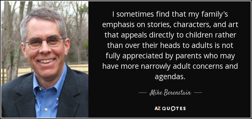 I sometimes find that my family's emphasis on stories, characters, and art that appeals directly to children rather than over their heads to adults is not fully appreciated by parents who may have more narrowly adult concerns and agendas. - Mike Berenstain