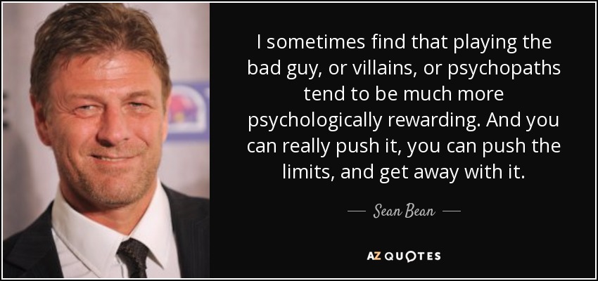 I sometimes find that playing the bad guy, or villains, or psychopaths tend to be much more psychologically rewarding. And you can really push it, you can push the limits, and get away with it. - Sean Bean