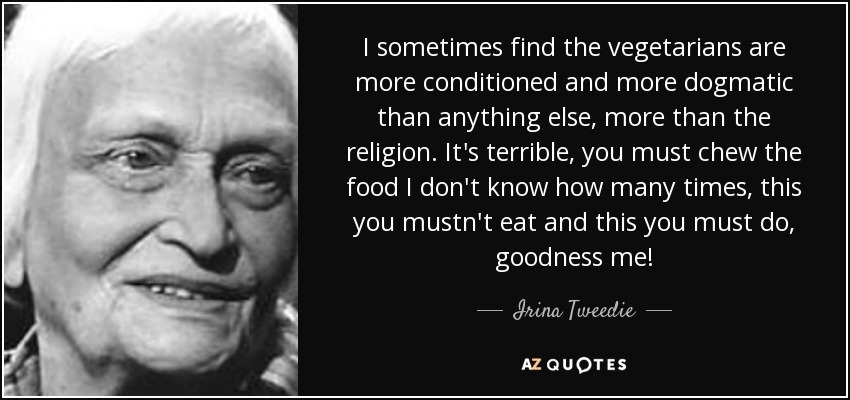 I sometimes find the vegetarians are more conditioned and more dogmatic than anything else, more than the religion. It's terrible, you must chew the food I don't know how many times, this you mustn't eat and this you must do, goodness me! - Irina Tweedie
