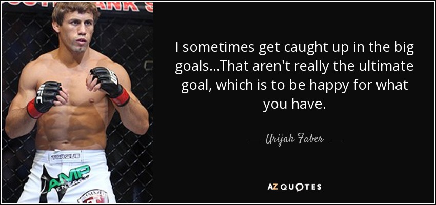 I sometimes get caught up in the big goals...That aren't really the ultimate goal, which is to be happy for what you have. - Urijah Faber