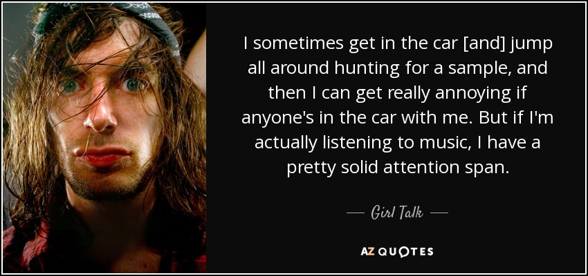 I sometimes get in the car [and] jump all around hunting for a sample, and then I can get really annoying if anyone's in the car with me. But if I'm actually listening to music, I have a pretty solid attention span. - Girl Talk
