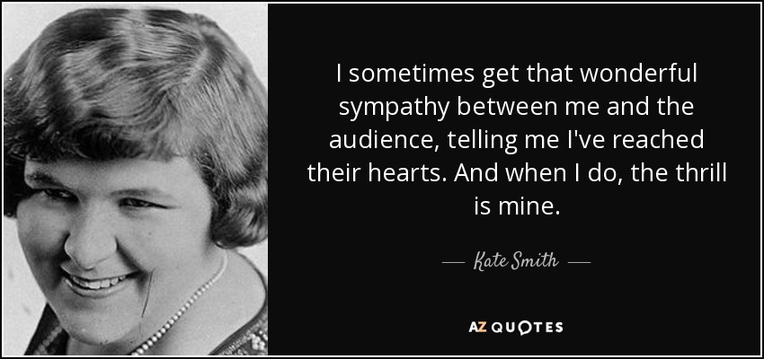 I sometimes get that wonderful sympathy between me and the audience, telling me I've reached their hearts. And when I do, the thrill is mine. - Kate Smith