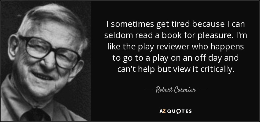 I sometimes get tired because I can seldom read a book for pleasure. I'm like the play reviewer who happens to go to a play on an off day and can't help but view it critically. - Robert Cormier