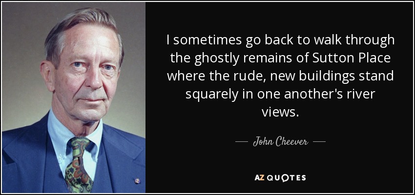 I sometimes go back to walk through the ghostly remains of Sutton Place where the rude, new buildings stand squarely in one another's river views. - John Cheever
