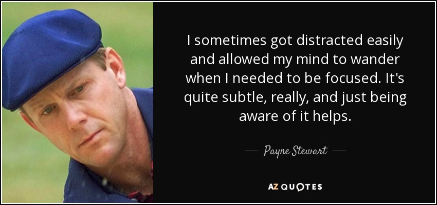 I sometimes got distracted easily and allowed my mind to wander when I needed to be focused. It's quite subtle, really, and just being aware of it helps. - Payne Stewart