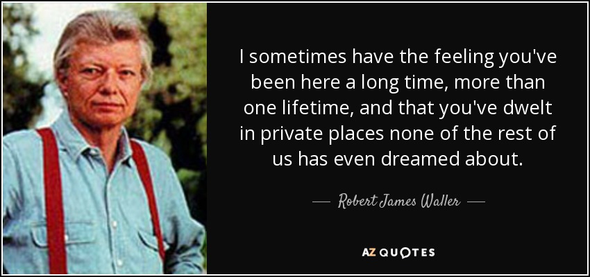 I sometimes have the feeling you've been here a long time, more than one lifetime, and that you've dwelt in private places none of the rest of us has even dreamed about. - Robert James Waller