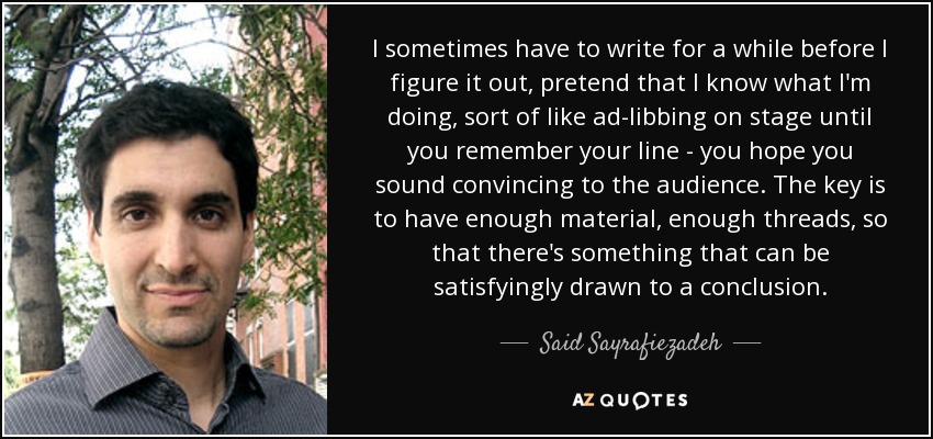 I sometimes have to write for a while before I figure it out, pretend that I know what I'm doing, sort of like ad-libbing on stage until you remember your line - you hope you sound convincing to the audience. The key is to have enough material, enough threads, so that there's something that can be satisfyingly drawn to a conclusion. - Said Sayrafiezadeh