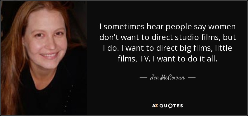 I sometimes hear people say women don't want to direct studio films, but I do. I want to direct big films, little films, TV. I want to do it all. - Jen McGowan