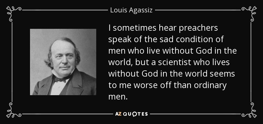 I sometimes hear preachers speak of the sad condition of men who live without God in the world, but a scientist who lives without God in the world seems to me worse off than ordinary men. - Louis Agassiz