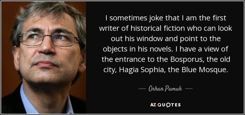 I sometimes joke that I am the first writer of historical fiction who can look out his window and point to the objects in his novels. I have a view of the entrance to the Bosporus, the old city, Hagia Sophia, the Blue Mosque. - Orhan Pamuk