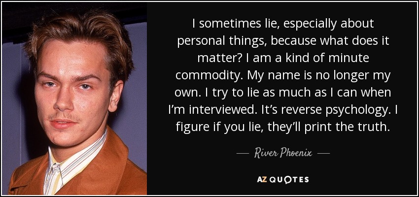 I sometimes lie, especially about personal things, because what does it matter? I am a kind of minute commodity. My name is no longer my own. I try to lie as much as I can when I’m interviewed. It’s reverse psychology. I figure if you lie, they’ll print the truth. - River Phoenix