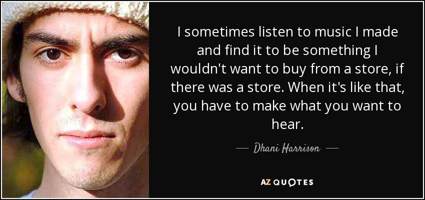 I sometimes listen to music I made and find it to be something I wouldn't want to buy from a store, if there was a store. When it's like that, you have to make what you want to hear. - Dhani Harrison