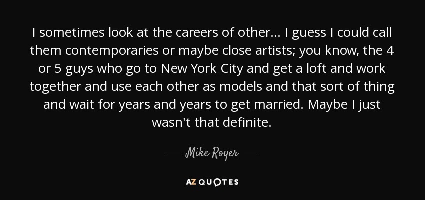 I sometimes look at the careers of other... I guess I could call them contemporaries or maybe close artists; you know, the 4 or 5 guys who go to New York City and get a loft and work together and use each other as models and that sort of thing and wait for years and years to get married. Maybe I just wasn't that definite. - Mike Royer