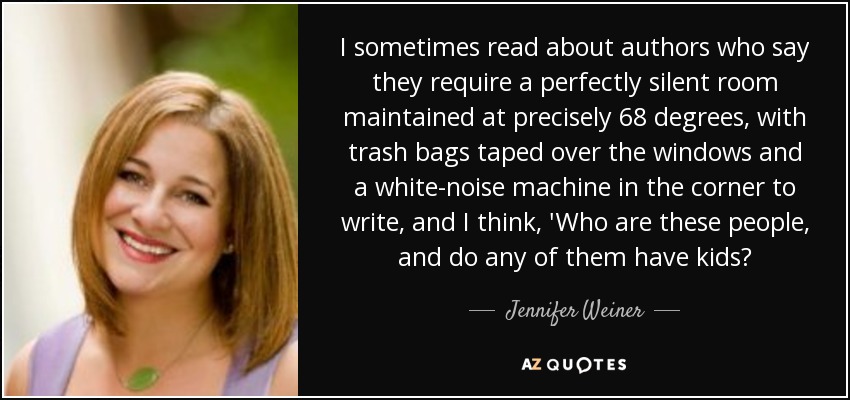 I sometimes read about authors who say they require a perfectly silent room maintained at precisely 68 degrees, with trash bags taped over the windows and a white-noise machine in the corner to write, and I think, 'Who are these people, and do any of them have kids? - Jennifer Weiner
