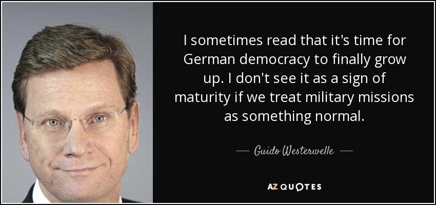 I sometimes read that it's time for German democracy to finally grow up. I don't see it as a sign of maturity if we treat military missions as something normal. - Guido Westerwelle