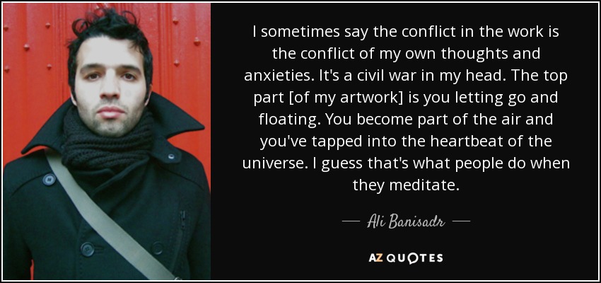 I sometimes say the conflict in the work is the conflict of my own thoughts and anxieties. It's a civil war in my head. The top part [of my artwork] is you letting go and floating. You become part of the air and you've tapped into the heartbeat of the universe. I guess that's what people do when they meditate. - Ali Banisadr