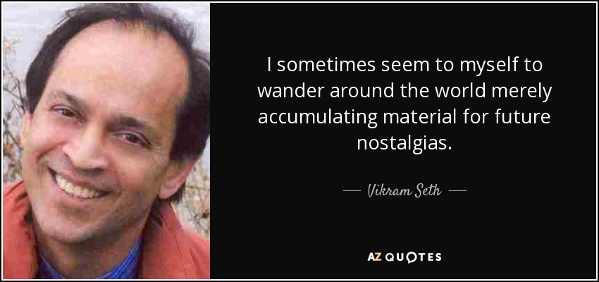 I sometimes seem to myself to wander around the world merely accumulating material for future nostalgias. - Vikram Seth