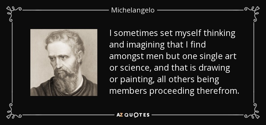 I sometimes set myself thinking and imagining that I find amongst men but one single art or science, and that is drawing or painting, all others being members proceeding therefrom. - Michelangelo
