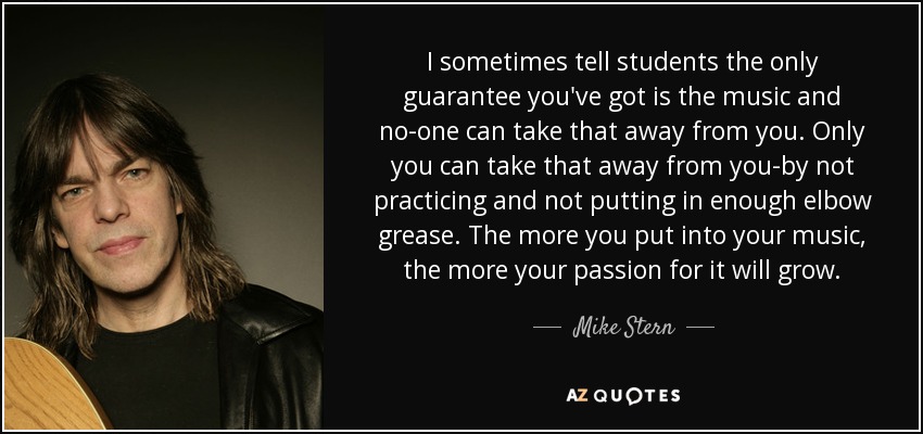 I sometimes tell students the only guarantee you've got is the music and no-one can take that away from you. Only you can take that away from you-by not practicing and not putting in enough elbow grease. The more you put into your music, the more your passion for it will grow. - Mike Stern