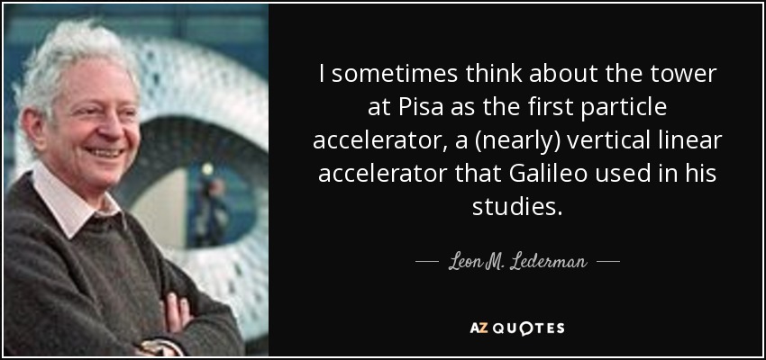 I sometimes think about the tower at Pisa as the first particle accelerator, a (nearly) vertical linear accelerator that Galileo used in his studies. - Leon M. Lederman